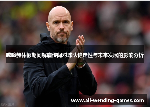 滕哈赫休假期间解雇传闻对球队稳定性与未来发展的影响分析 滕哈赫休假期间解雇传闻对球队稳定性与未来发展的影响分析