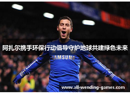 阿扎尔携手环保行动倡导守护地球共建绿色未来