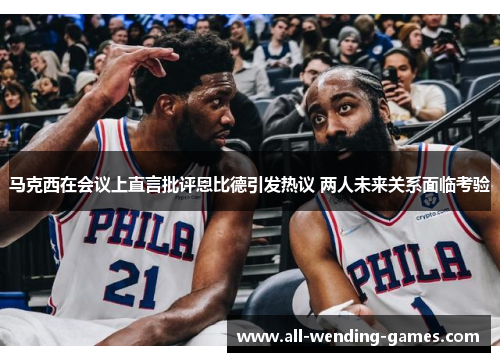 马克西在会议上直言批评恩比德引发热议 两人未来关系面临考验