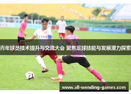 青年球员技术提升与交流大会 聚焦足球技能与发展潜力探索