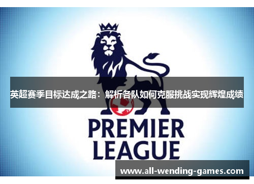 英超赛季目标达成之路:解析各队如何克服挑战实现辉煌成绩 英超赛季目标达成之路:解析各队如何克服挑战实现辉煌成绩