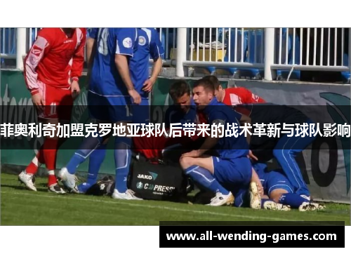 菲奥利奇加盟克罗地亚球队后带来的战术革新与球队影响 菲奥利奇加盟克罗地亚球队后带来的战术革新与球队影响