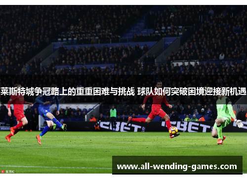 莱斯特城争冠路上的重重困难与挑战 球队如何突破困境迎接新机遇 莱斯特城争冠路上的重重困难与挑战 球队如何突破困境迎接新机遇