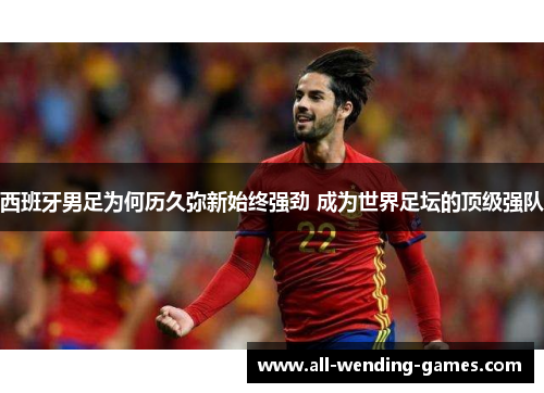 西班牙男足为何历久弥新始终强劲 成为世界足坛的顶级强队 西班牙男足为何历久弥新始终强劲 成为世界足坛的顶级强队