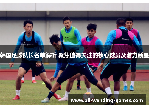 韩国足球队长名单解析 聚焦值得关注的核心球员及潜力新星